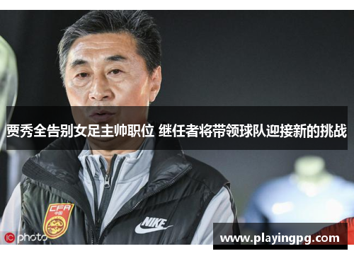 贾秀全告别女足主帅职位 继任者将带领球队迎接新的挑战